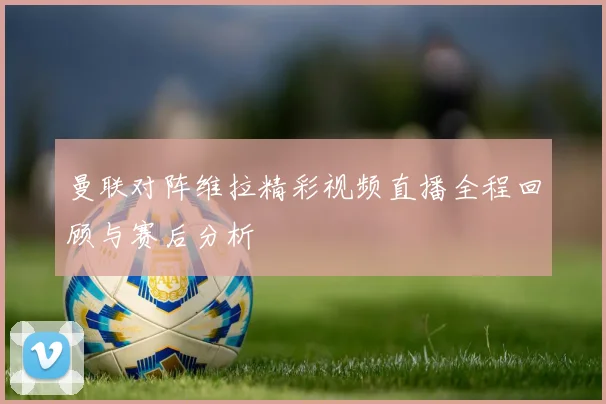 曼联对阵维拉精彩视频直播全程回顾与赛后分析